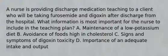 A nurse is providing discharge medication teaching to a client who will be taking furosemide and digoxin after discharge from the hospital. What information is most important for the nurse to include in the teaching plan? A. Maintenance of a low-potassium diet B. Avoidance of foods high in cholesterol C. Signs and symptoms of digoxin toxicity D. Importance of an adequate intake and output