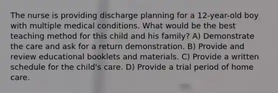 The nurse is providing discharge planning for a 12-year-old boy with multiple medical conditions. What would be the best teaching method for this child and his family? A) Demonstrate the care and ask for a return demonstration. B) Provide and review educational booklets and materials. C) Provide a written schedule for the child's care. D) Provide a trial period of home care.