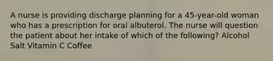 A nurse is providing discharge planning for a 45-year-old woman who has a prescription for oral albuterol. The nurse will question the patient about her intake of which of the following? Alcohol Salt Vitamin C Coffee