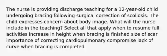 The nurse is providing discharge teaching for a 12-year-old child undergoing bracing following surgical correction of scoliosis. The child expresses concern about body image. What will the nurse include in the teaching? Select all that apply when to resume full activities increase in height when bracing is finished size of scar importance of correcting cardiopulmonary compromise lack of curve when bracing is completed