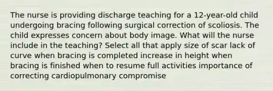 The nurse is providing discharge teaching for a 12-year-old child undergoing bracing following surgical correction of scoliosis. The child expresses concern about body image. What will the nurse include in the teaching? Select all that apply size of scar lack of curve when bracing is completed increase in height when bracing is finished when to resume full activities importance of correcting cardiopulmonary compromise