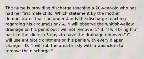 The nurse is providing discharge teaching a 20-year-old who has had her first male child. Which statement by the mother demonstrates that she understands the discharge teaching regarding his circumcision? A. "I will observe the whitish-yellow drainage on his penis but I will not remove it." B. "I will bring him back to the clinic in 3 days to have the drainage removed." C. "I will use antibiotic ointment on his penis with every diaper change." D. "I will rub the area briskly with a washcloth to remove the discharge."