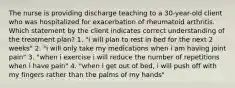 The nurse is providing discharge teaching to a 30-year-old client who was hospitalized for exacerbation of rheumatoid arthritis. Which statement by the client indicates correct understanding of the treatment plan? 1. "i will plan to rest in bed for the next 2 weeks" 2. "i will only take my medications when i am having joint pain" 3. "when i exercise i will reduce the number of repetitions when i have pain" 4. "when i get out of bed, i will push off with my fingers rather than the palms of my hands"