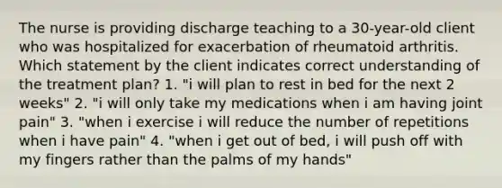 The nurse is providing discharge teaching to a 30-year-old client who was hospitalized for exacerbation of rheumatoid arthritis. Which statement by the client indicates correct understanding of the treatment plan? 1. "i will plan to rest in bed for the next 2 weeks" 2. "i will only take my medications when i am having joint pain" 3. "when i exercise i will reduce the number of repetitions when i have pain" 4. "when i get out of bed, i will push off with my fingers rather than the palms of my hands"