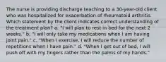 The nurse is providing discharge teaching to a 30-year-old client who was hospitalized for exacerbation of rheumatoid arthritis. Which statement by the client indicates correct understanding of the treatment plan? a. "I will plan to rest in bed for the next 2 weeks." b. "I will only take my medications when I am having joint pain." c. "When I exercise, I will reduce the number of repetitions when I have pain." d. "When I get out of bed, I will push off with my fingers rather than the palms of my hands."