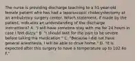 The nurse is providing discharge teaching to a 51-year-old female patient who has had a laparoscopic cholecystectomy at an ambulatory surgery center. Which statement, if made by the patient, indicates an understanding of the discharge instructions? A. "I will have someone stay with me for 24 hours in case I feel dizzy." B. "I should wait for the pain to be severe before taking the medication." C. "Because I did not have general anesthesia, I will be able to drive home." D. "It is expected after this surgery to have a temperature up to 102.4o F."