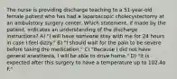 The nurse is providing discharge teaching to a 51-year-old female patient who has had a laparoscopic cholecystectomy at an ambulatory surgery center. Which statement, if made by the patient, indicates an understanding of the discharge instructions? A) "I will have someone stay with me for 24 hours in case I feel dizzy." B) "I should wait for the pain to be severe before taking the medication." C) "Because I did not have general anesthesia, I will be able to drive home." D) "It is expected after this surgery to have a temperature up to 102.4o F."