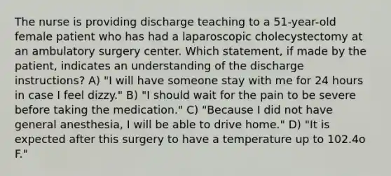 The nurse is providing discharge teaching to a 51-year-old female patient who has had a laparoscopic cholecystectomy at an ambulatory surgery center. Which statement, if made by the patient, indicates an understanding of the discharge instructions? A) "I will have someone stay with me for 24 hours in case I feel dizzy." B) "I should wait for the pain to be severe before taking the medication." C) "Because I did not have general anesthesia, I will be able to drive home." D) "It is expected after this surgery to have a temperature up to 102.4o F."