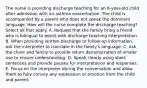 The nurse is providing discharge teaching for an 8-year-old child after admission with an asthma exacerbation. The child is accompanied by a parent who does not speak the dominant language. How will the nurse complete the discharge teaching? Select all that apply. A. Request that the family bring a friend who is bilingual to assist with discharge teaching interpretation. B. When providing written discharge or follow-up information, ask the interpreter to translate in the family's language. C. Ask the client and family to provide return demonstration of inhaler use to ensure understanding. D. Speak clearly using short sentences and provide pauses for interpretation and responses. E. Focus on the interpreter during the conversation and allow them to fully convey any expression or emotion from the child and parent.