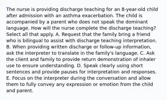 The nurse is providing discharge teaching for an 8-year-old child after admission with an asthma exacerbation. The child is accompanied by a parent who does not speak the dominant language. How will the nurse complete the discharge teaching? Select all that apply. A. Request that the family bring a friend who is bilingual to assist with discharge teaching interpretation. B. When providing written discharge or follow-up information, ask the interpreter to translate in the family's language. C. Ask the client and family to provide return demonstration of inhaler use to ensure understanding. D. Speak clearly using short sentences and provide pauses for interpretation and responses. E. Focus on the interpreter during the conversation and allow them to fully convey any expression or emotion from the child and parent.