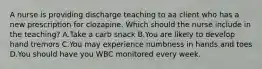 A nurse is providing discharge teaching to aa client who has a new prescription for clozapine. Which should the nurse include in the teaching? A.Take a carb snack B.You are likely to develop hand tremors C.You may experience numbness in hands and toes D.You should have you WBC monitored every week.