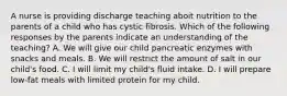 A nurse is providing discharge teaching aboit nutrition to the parents of a child who has cystic fibrosis. Which of the following responses by the parents indicate an understanding of the teaching? A. We will give our child pancreatic enzymes with snacks and meals. B. We will restrict the amount of salt in our child's food. C. I will limit my child's fluid intake. D. I will prepare low-fat meals with limited protein for my child.