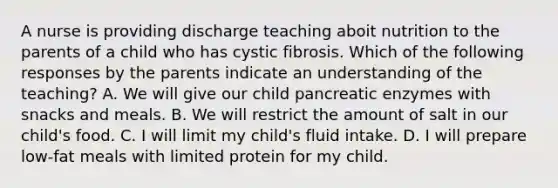 A nurse is providing discharge teaching aboit nutrition to the parents of a child who has cystic fibrosis. Which of the following responses by the parents indicate an understanding of the teaching? A. We will give our child pancreatic enzymes with snacks and meals. B. We will restrict the amount of salt in our child's food. C. I will limit my child's fluid intake. D. I will prepare low-fat meals with limited protein for my child.