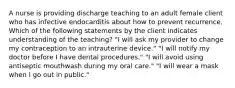 A nurse is providing discharge teaching to an adult female client who has infective endocarditis about how to prevent recurrence. Which of the following statements by the client indicates understanding of the teaching? "I will ask my provider to change my contraception to an intrauterine device." "I will notify my doctor before I have dental procedures." "I will avoid using antiseptic mouthwash during my oral care." "I will wear a mask when I go out in public."