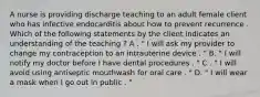 A nurse is providing discharge teaching to an adult female client who has infective endocarditis about how to prevent recurrence . Which of the following statements by the client indicates an understanding of the teaching ? A . " I will ask my provider to change my contraception to an intrauterine device . " B. " I will notify my doctor before I have dental procedures . " C . " I will avoid using antiseptic mouthwash for oral care . " D. " I will wear a mask when I go out in public . "