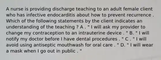 A nurse is providing discharge teaching to an adult female client who has infective endocarditis about how to prevent recurrence . Which of the following statements by the client indicates an understanding of the teaching ? A . " I will ask my provider to change my contraception to an intrauterine device . " B. " I will notify my doctor before I have dental procedures . " C . " I will avoid using antiseptic mouthwash for oral care . " D. " I will wear a mask when I go out in public . "