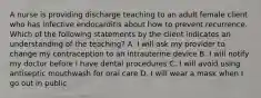 A nurse is providing discharge teaching to an adult female client who has infective endocarditis about how to prevent recurrence. Which of the following statements by the client indicates an understanding of the teaching? A. I will ask my provider to change my contraception to an intrauterine device B. I will notify my doctor before I have dental procedures C. I will avoid using antiseptic mouthwash for oral care D. I will wear a mask when I go out in public