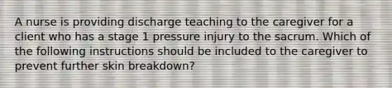 A nurse is providing discharge teaching to the caregiver for a client who has a stage 1 pressure injury to the sacrum. Which of the following instructions should be included to the caregiver to prevent further skin breakdown?