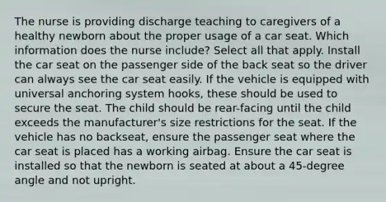 The nurse is providing discharge teaching to caregivers of a healthy newborn about the proper usage of a car seat. Which information does the nurse include? Select all that apply. Install the car seat on the passenger side of the back seat so the driver can always see the car seat easily. If the vehicle is equipped with universal anchoring system hooks, these should be used to secure the seat. The child should be rear-facing until the child exceeds the manufacturer's size restrictions for the seat. If the vehicle has no backseat, ensure the passenger seat where the car seat is placed has a working airbag. Ensure the car seat is installed so that the newborn is seated at about a 45-degree angle and not upright.