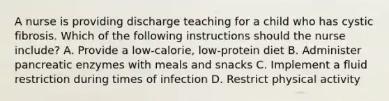 A nurse is providing discharge teaching for a child who has cystic fibrosis. Which of the following instructions should the nurse include? A. Provide a low-calorie, low-protein diet B. Administer pancreatic enzymes with meals and snacks C. Implement a fluid restriction during times of infection D. Restrict physical activity