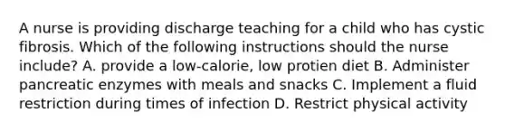 A nurse is providing discharge teaching for a child who has cystic fibrosis. Which of the following instructions should the nurse include? A. provide a low-calorie, low protien diet B. Administer pancreatic enzymes with meals and snacks C. Implement a fluid restriction during times of infection D. Restrict physical activity