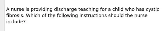 A nurse is providing discharge teaching for a child who has cystic fibrosis. Which of the following instructions should the nurse include?