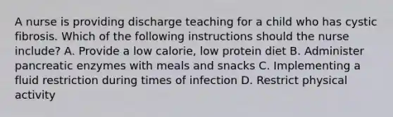 A nurse is providing discharge teaching for a child who has cystic fibrosis. Which of the following instructions should the nurse include? A. Provide a low calorie, low protein diet B. Administer pancreatic enzymes with meals and snacks C. Implementing a fluid restriction during times of infection D. Restrict physical activity