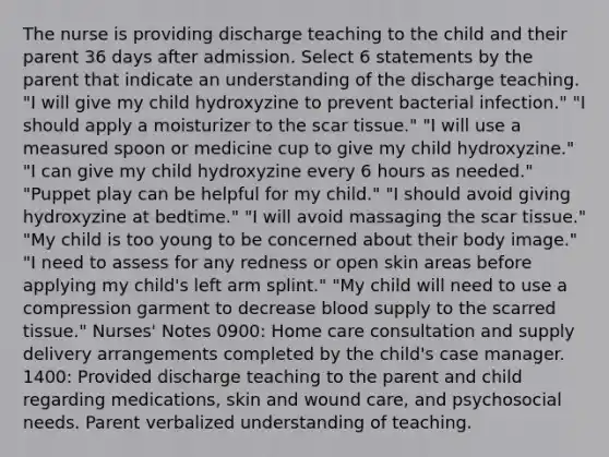 The nurse is providing discharge teaching to the child and their parent 36 days after admission. Select 6 statements by the parent that indicate an understanding of the discharge teaching. "I will give my child hydroxyzine to prevent bacterial infection." "I should apply a moisturizer to the scar tissue." "I will use a measured spoon or medicine cup to give my child hydroxyzine." "I can give my child hydroxyzine every 6 hours as needed." "Puppet play can be helpful for my child." "I should avoid giving hydroxyzine at bedtime." "I will avoid massaging the scar tissue." "My child is too young to be concerned about their body image." "I need to assess for any redness or open skin areas before applying my child's left arm splint." "My child will need to use a compression garment to decrease blood supply to the scarred tissue." Nurses' Notes 0900: Home care consultation and supply delivery arrangements completed by the child's case manager. 1400: Provided discharge teaching to the parent and child regarding medications, skin and wound care, and psychosocial needs. Parent verbalized understanding of teaching.