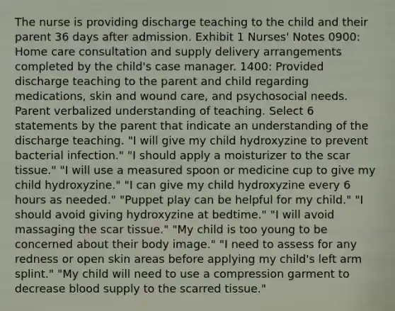 The nurse is providing discharge teaching to the child and their parent 36 days after admission. Exhibit 1 Nurses' Notes 0900: Home care consultation and supply delivery arrangements completed by the child's case manager. 1400: Provided discharge teaching to the parent and child regarding medications, skin and wound care, and psychosocial needs. Parent verbalized understanding of teaching. Select 6 statements by the parent that indicate an understanding of the discharge teaching. "I will give my child hydroxyzine to prevent bacterial infection." "I should apply a moisturizer to the scar tissue." "I will use a measured spoon or medicine cup to give my child hydroxyzine." "I can give my child hydroxyzine every 6 hours as needed." "Puppet play can be helpful for my child." "I should avoid giving hydroxyzine at bedtime." "I will avoid massaging the scar tissue." "My child is too young to be concerned about their body image." "I need to assess for any redness or open skin areas before applying my child's left arm splint." "My child will need to use a compression garment to decrease blood supply to the scarred tissue."