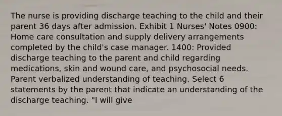 The nurse is providing discharge teaching to the child and their parent 36 days after admission. Exhibit 1 Nurses' Notes 0900: Home care consultation and supply delivery arrangements completed by the child's case manager. 1400: Provided discharge teaching to the parent and child regarding medications, skin and wound care, and psychosocial needs. Parent verbalized understanding of teaching. Select 6 statements by the parent that indicate an understanding of the discharge teaching. "I will give