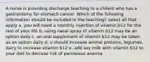 A nurse is providing discharge teaching to a chilent who has a gastrectomy for stomach cancer. Which of the following information should be included in the teaching? select all that apply a. you will need a monthly injection of vitamin b12 for the rest of your life b. using nasal spray of vitamin b12 may be an option daily c. an oral supplement of vitamin b12 may be taken as an option daily d. u should increase animal proteins, legumes, dairy to increase vitamin b12 e. add soy milk with vitamin b12 to your diet to decrase risk of pernisious anemia