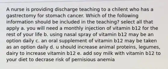 A nurse is providing discharge teaching to a chilent who has a gastrectomy for stomach cancer. Which of the following information should be included in the teaching? select all that apply a. you will need a monthly injection of vitamin b12 for the rest of your life b. using nasal spray of vitamin b12 may be an option daily c. an oral supplement of vitamin b12 may be taken as an option daily d. u should increase animal proteins, legumes, dairy to increase vitamin b12 e. add soy milk with vitamin b12 to your diet to decrase risk of pernisious anemia