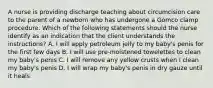 A nurse is providing discharge teaching about circumcision care to the parent of a newborn who has undergone a Gomco clamp procedure. Which of the following statements should the nurse identify as an indication that the client understands the instructions? A. I will apply petroleum jelly to my baby's penis for the first few days B. I will use pre-moistened towelettes to clean my baby's penis C. I will remove any yellow crusts when I clean my baby's penis D. I will wrap my baby's penis in dry gauze until it heals