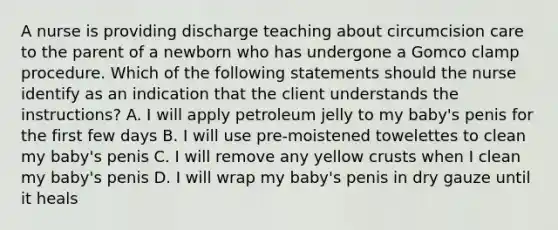 A nurse is providing discharge teaching about circumcision care to the parent of a newborn who has undergone a Gomco clamp procedure. Which of the following statements should the nurse identify as an indication that the client understands the instructions? A. I will apply petroleum jelly to my baby's penis for the first few days B. I will use pre-moistened towelettes to clean my baby's penis C. I will remove any yellow crusts when I clean my baby's penis D. I will wrap my baby's penis in dry gauze until it heals