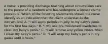 A nurse is providing discharge teaching about circumcision care to the parent of a newborn who has undergone a Gomco clamp procedure. Which of the following statements should the nurse identify as an indication that the client understands the instructions? A. "I will apply petroleum jelly to my baby's penis for the first few days." B. "I will use pre-moistened towelettes to clean my baby's penis." C. "I will remove any yellow crusts when I clean my baby's penis." D. "I will wrap my baby's penis in dry gauze until it heals."