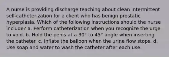 A nurse is providing discharge teaching about clean intermittent self-catheterization for a client who has benign prostatic hyperplasia. Which of the following instructions should the nurse include? a. Perform catheterization when you recognize the urge to void. b. Hold the penis at a 30° to 45° angle when inserting the catheter. c. Inflate the balloon when the urine flow stops. d. Use soap and water to wash the catheter after each use.