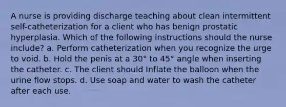 A nurse is providing discharge teaching about clean intermittent self-catheterization for a client who has benign prostatic hyperplasia. Which of the following instructions should the nurse include? a. Perform catheterization when you recognize the urge to void. b. Hold the penis at a 30° to 45° angle when inserting the catheter. c. The client should Inflate the balloon when the urine flow stops. d. Use soap and water to wash the catheter after each use.