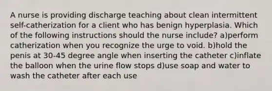 A nurse is providing discharge teaching about clean intermittent self-catherization for a client who has benign hyperplasia. Which of the following instructions should the nurse include? a)perform catherization when you recognize the urge to void. b)hold the penis at 30-45 degree angle when inserting the catheter c)inflate the balloon when the urine flow stops d)use soap and water to wash the catheter after each use