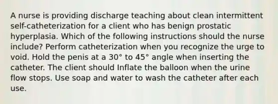 A nurse is providing discharge teaching about clean intermittent self-catheterization for a client who has benign prostatic hyperplasia. Which of the following instructions should the nurse include? Perform catheterization when you recognize the urge to void. Hold the penis at a 30° to 45° angle when inserting the catheter. The client should Inflate the balloon when the urine flow stops. Use soap and water to wash the catheter after each use.