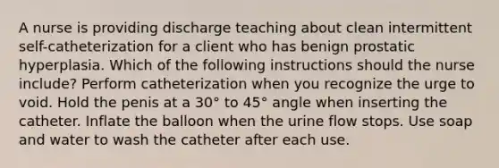 A nurse is providing discharge teaching about clean intermittent self-catheterization for a client who has benign prostatic hyperplasia. Which of the following instructions should the nurse include? Perform catheterization when you recognize the urge to void. Hold the penis at a 30° to 45° angle when inserting the catheter. Inflate the balloon when the urine flow stops. Use soap and water to wash the catheter after each use.