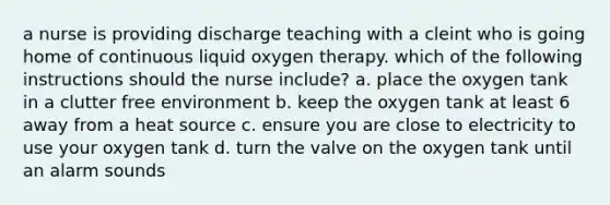 a nurse is providing discharge teaching with a cleint who is going home of continuous liquid oxygen therapy. which of the following instructions should the nurse include? a. place the oxygen tank in a clutter free environment b. keep the oxygen tank at least 6 away from a heat source c. ensure you are close to electricity to use your oxygen tank d. turn the valve on the oxygen tank until an alarm sounds