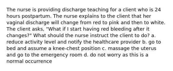 The nurse is providing discharge teaching for a client who is 24 hours postpartum. The nurse explains to the client that her vaginal discharge will change from red to pink and then to white. The client asks, "What if I start having red bleeding after it changes?" What should the nurse instruct the client to do? a. reduce activity level and notify the healthcare provider b. go to bed and assume a knee-chest position c. massage the uterus and go to the emergency room d. do not worry as this is a normal occurrence