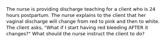 The nurse is providing discharge teaching for a client who is 24 hours postpartum. The nurse explains to the client that her vaginal discharge will change from red to pink and then to white. The client asks, "What if I start having red bleeding AFTER it changes?" What should the nurse instruct the client to do?