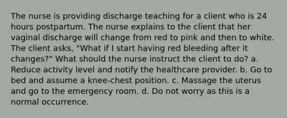 The nurse is providing discharge teaching for a client who is 24 hours postpartum. The nurse explains to the client that her vaginal discharge will change from red to pink and then to white. The client asks, "What if I start having red bleeding after it changes?" What should the nurse instruct the client to do? a. Reduce activity level and notify the healthcare provider. b. Go to bed and assume a knee-chest position. c. Massage the uterus and go to the emergency room. d. Do not worry as this is a normal occurrence.