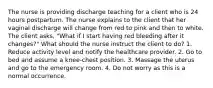 The nurse is providing discharge teaching for a client who is 24 hours postpartum. The nurse explains to the client that her vaginal discharge will change from red to pink and then to white. The client asks, "What if I start having red bleeding after it changes?" What should the nurse instruct the client to do? 1. Reduce activity level and notify the healthcare provider. 2. Go to bed and assume a knee-chest position. 3. Massage the uterus and go to the emergency room. 4. Do not worry as this is a normal occurrence.