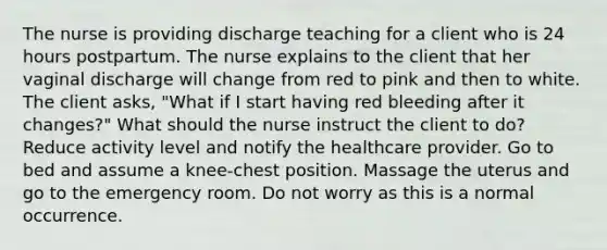 The nurse is providing discharge teaching for a client who is 24 hours postpartum. The nurse explains to the client that her vaginal discharge will change from red to pink and then to white. The client asks, "What if I start having red bleeding after it changes?" What should the nurse instruct the client to do? Reduce activity level and notify the healthcare provider. Go to bed and assume a knee-chest position. Massage the uterus and go to the emergency room. Do not worry as this is a normal occurrence.