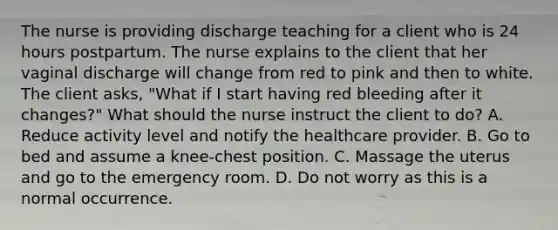 The nurse is providing discharge teaching for a client who is 24 hours postpartum. The nurse explains to the client that her vaginal discharge will change from red to pink and then to white. The client asks, "What if I start having red bleeding after it changes?" What should the nurse instruct the client to do? A. Reduce activity level and notify the healthcare provider. B. Go to bed and assume a knee-chest position. C. Massage the uterus and go to the emergency room. D. Do not worry as this is a normal occurrence.