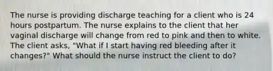 The nurse is providing discharge teaching for a client who is 24 hours postpartum. The nurse explains to the client that her vaginal discharge will change from red to pink and then to white. The client asks, "What if I start having red bleeding after it changes?" What should the nurse instruct the client to do?