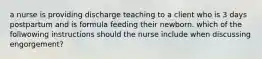 a nurse is providing discharge teaching to a client who is 3 days postpartum and is formula feeding their newborn. which of the follwowing instructions should the nurse include when discussing engorgement?