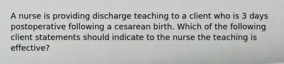 A nurse is providing discharge teaching to a client who is 3 days postoperative following a cesarean birth. Which of the following client statements should indicate to the nurse the teaching is effective?